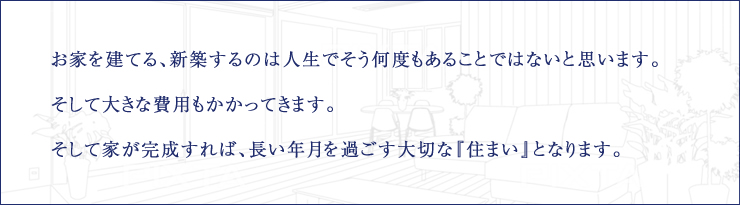 お家を建てる、新築するのは人生でそう何度もあることではないと思います。そして大きな費用もかかってきます。そして家が完成すれば、長い年月を過ごす大切な『住まい』となります。